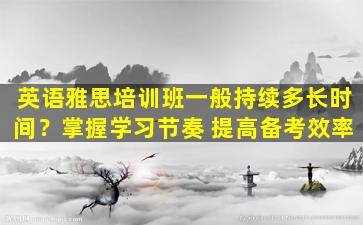 英语雅思培训班一般持续多长时间？掌握学习节奏 提高备考效率